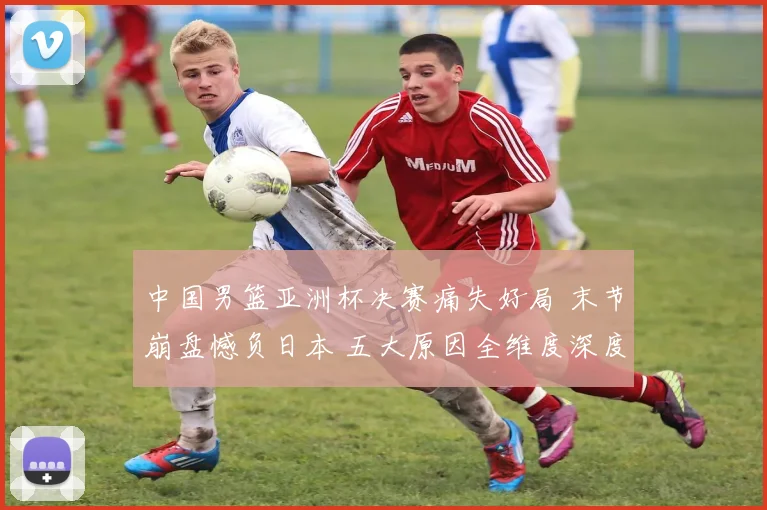 中国男篮亚洲杯决赛痛失好局 末节崩盘憾负日本 五大原因全维度深度解读与反思