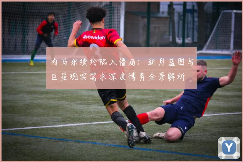 内马尔续约陷入僵局：新月蓝图与巨星现实需求深度博弈全景解析