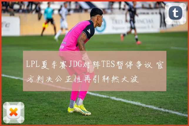 LPL夏季赛JDG对阵TES暂停争议 官方判决公正性再引轩然大波