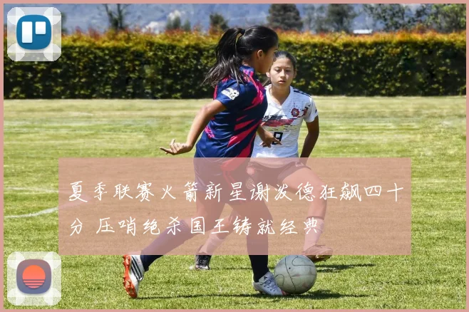 夏季联赛火箭新星谢泼德狂飙四十分 压哨绝杀国王铸就经典