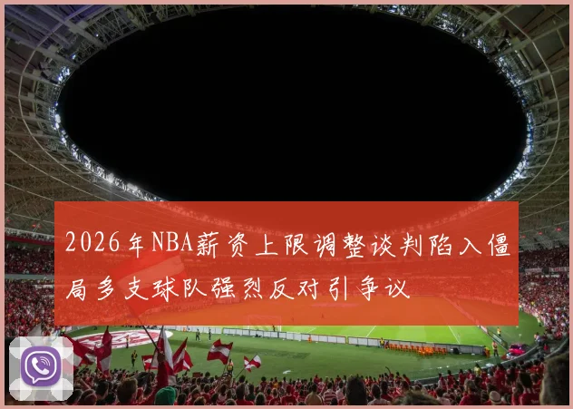 2026年NBA薪资上限调整谈判陷入僵局多支球队强烈反对引争议