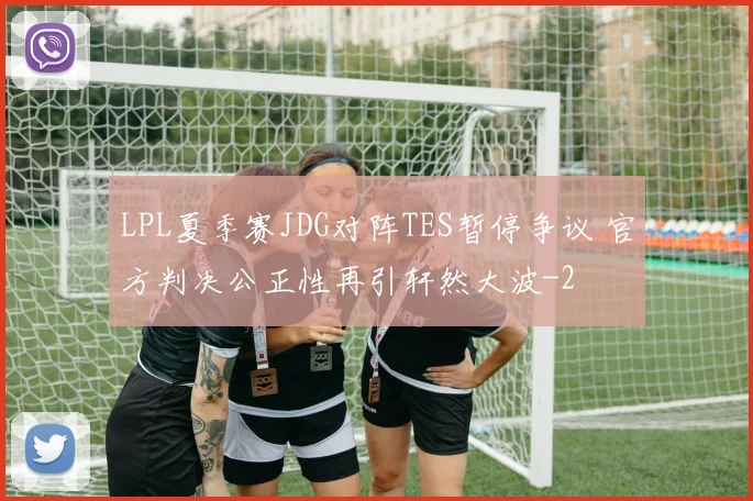 LPL夏季赛JDG对阵TES暂停争议 官方判决公正性再引轩然大波
