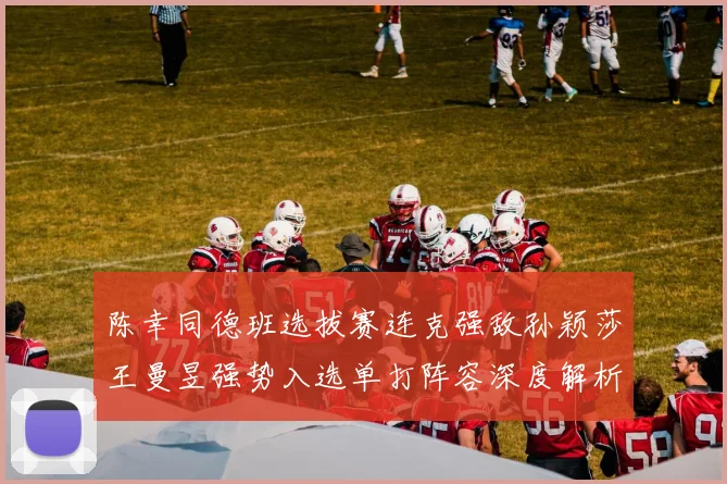 陈幸同德班选拔赛连克强敌孙颖莎王曼昱强势入选单打阵容深度解析