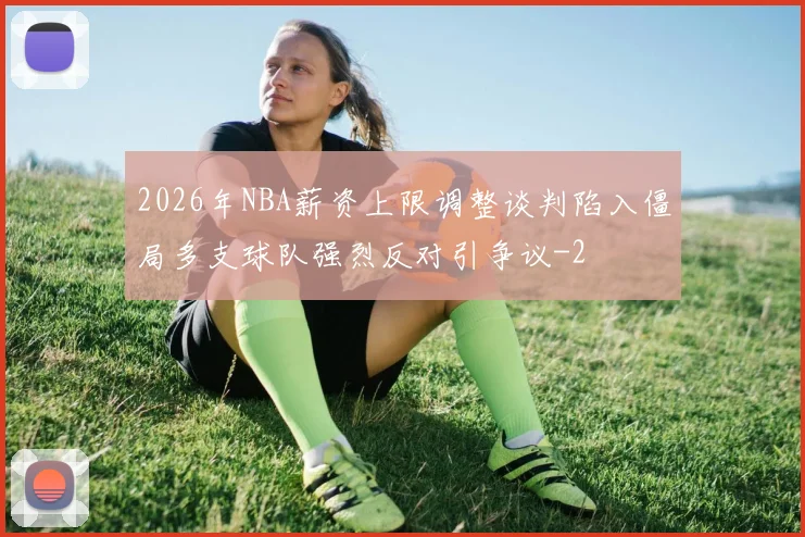 2026年NBA薪资上限调整谈判陷入僵局多支球队强烈反对引争议