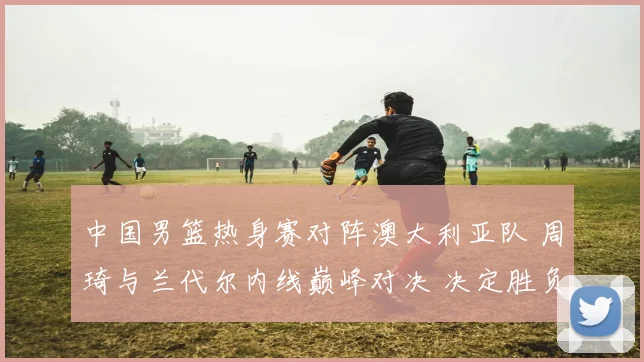 中国男篮热身赛对阵澳大利亚队 周琦与兰代尔内线巅峰对决 决定胜负走势的关键战