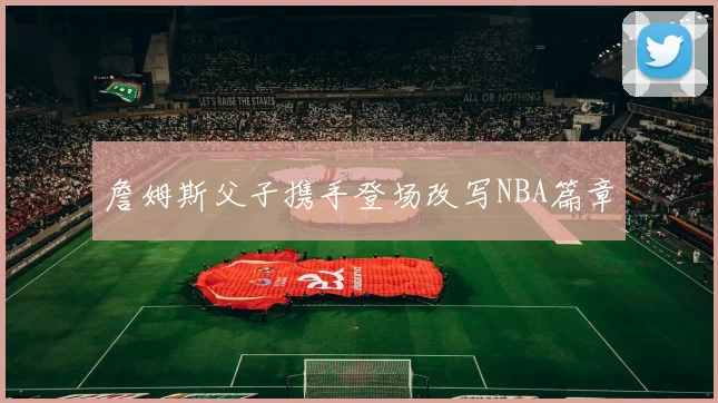詹姆斯父子携手登场改写NBA篇章
