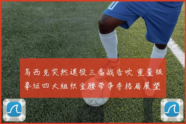 乌西克突然退役三番战告吹 重量级拳坛四大组织金腰带争夺格局展望