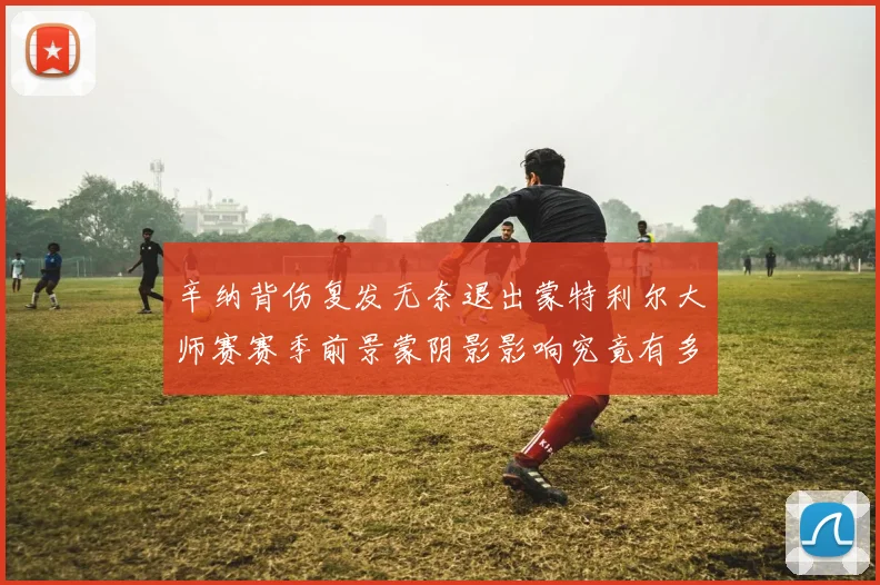 辛纳背伤复发无奈退出蒙特利尔大师赛赛季前景蒙阴影影响究竟有多大