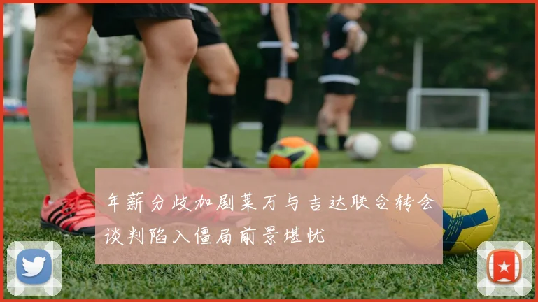 年薪分歧加剧莱万与吉达联合转会谈判陷入僵局前景堪忧