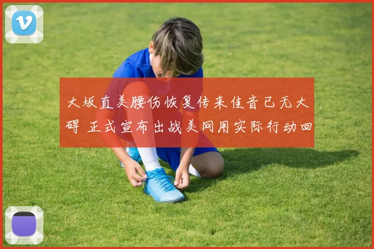 大坂直美腰伤恢复传来佳音已无大碍 正式宣布出战美网用实际行动回击质疑